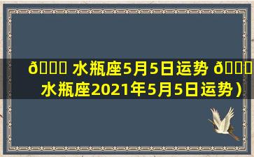 🍀 水瓶座5月5日运势 🐝 （水瓶座2021年5月5日运势）